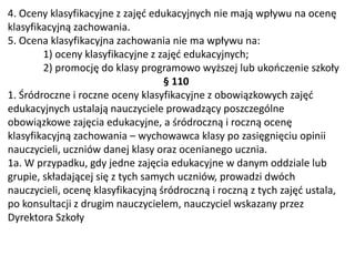 4. Oceny klasyfikacyjne z zajęć edukacyjnych nie mają wpływu na ocenę
klasyfikacyjną zachowania.
5. Ocena klasyfikacyjna zachowania nie ma wpływu na:
1) oceny klasyfikacyjne z zajęć edukacyjnych;
2) promocję do klasy programowo wyższej lub ukończenie szkoły
§ 110
1. Śródroczne i roczne oceny klasyfikacyjne z obowiązkowych zajęć
edukacyjnych ustalają nauczyciele prowadzący poszczególne
obowiązkowe zajęcia edukacyjne, a śródroczną i roczną ocenę
klasyfikacyjną zachowania – wychowawca klasy po zasięgnięciu opinii
nauczycieli, uczniów danej klasy oraz ocenianego ucznia.
1a. W przypadku, gdy jedne zajęcia edukacyjne w danym oddziale lub
grupie, składającej się z tych samych uczniów, prowadzi dwóch
nauczycieli, ocenę klasyfikacyjną śródroczną i roczną z tych zajęć ustala,
po konsultacji z drugim nauczycielem, nauczyciel wskazany przez
Dyrektora Szkoły
 