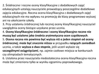 2. Śródroczne i roczne oceny klasyfikacyjne z dodatkowych zajęć
edukacyjnych ustalają nauczyciele prowadzący poszczególne dodatkowe
zajęcia edukacyjne. Roczna ocena klasyfikacyjna z dodatkowych zajęć
edukacyjnych nie ma wpływu na promocję do klasy programowo wyższej
ani na ukończenie szkoły.
3. Przy ustalaniu śródrocznej lub rocznej oceny klasyfikacyjnej nauczyciel
uwzględnia oceny bieżące uzyskane przez ucznia.
4. Oceny klasyfikacyjne śródroczne i oceny klasyfikacyjne roczne nie
muszą być ustalone jako średnia arytmetyczna ocen cząstkowych.
5. Ocena roczna nie powinna być wyższa niż o jeden stopień od oceny
śródrocznej; może być znacznie niższa w przypadku rażących zaniedbań
ucznia, a także wyższa o dwa stopnie, jeśli uczeń wykaże się
szczególnymi osiągnięciami, np. zajmie czołowe miejsca w konkursach
czy olimpiadach tematycznych.
6. Ustalona przez nauczyciela niedostateczna ocena klasyfikacyjna roczna
może być zmieniona tylko w wyniku egzaminu poprawkowego.
 