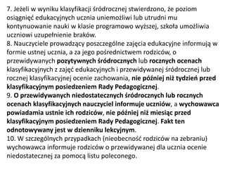 7. Jeżeli w wyniku klasyfikacji śródrocznej stwierdzono, że poziom
osiągnięć edukacyjnych ucznia uniemożliwi lub utrudni mu
kontynuowanie nauki w klasie programowo wyższej, szkoła umożliwia
uczniowi uzupełnienie braków.
8. Nauczyciele prowadzący poszczególne zajęcia edukacyjne informują w
formie ustnej ucznia, a za jego pośrednictwem rodziców, o
przewidywanych pozytywnych śródrocznych lub rocznych ocenach
klasyfikacyjnych z zajęć edukacyjnych i przewidywanej śródrocznej lub
rocznej klasyfikacyjnej ocenie zachowania, nie później niż tydzień przed
klasyfikacyjnym posiedzeniem Rady Pedagogicznej.
9. O przewidywanych niedostatecznych śródrocznych lub rocznych
ocenach klasyfikacyjnych nauczyciel informuje uczniów, a wychowawca
powiadamia ustnie ich rodziców, nie później niż miesiąc przed
klasyfikacyjnym posiedzeniem Rady Pedagogicznej. Fakt ten
odnotowywany jest w dzienniku lekcyjnym.
10. W szczególnych przypadkach (nieobecność rodziców na zebraniu)
wychowawca informuje rodziców o przewidywanej dla ucznia ocenie
niedostatecznej za pomocą listu poleconego.
 