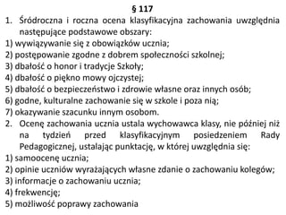 § 117
1. Śródroczna i roczna ocena klasyfikacyjna zachowania uwzględnia
następujące podstawowe obszary:
1) wywiązywanie się z obowiązków ucznia;
2) postępowanie zgodne z dobrem społeczności szkolnej;
3) dbałość o honor i tradycje Szkoły;
4) dbałość o piękno mowy ojczystej;
5) dbałość o bezpieczeństwo i zdrowie własne oraz innych osób;
6) godne, kulturalne zachowanie się w szkole i poza nią;
7) okazywanie szacunku innym osobom.
2. Ocenę zachowania ucznia ustala wychowawca klasy, nie później niż
na tydzień przed klasyfikacyjnym posiedzeniem Rady
Pedagogicznej, ustalając punktację, w której uwzględnia się:
1) samoocenę ucznia;
2) opinie uczniów wyrażających własne zdanie o zachowaniu kolegów;
3) informacje o zachowaniu ucznia;
4) frekwencję;
5) możliwość poprawy zachowania
 