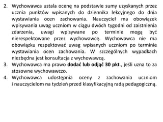 2. Wychowawca ustala ocenę na podstawie sumy uzyskanych przez
ucznia punktów wpisanych do dziennika lekcyjnego do dnia
wystawiania ocen zachowania. Nauczyciel ma obowiązek
wpisywania uwag uczniom w ciągu dwóch tygodni od zaistnienia
zdarzenia, uwagi wpisywane po terminie mogą być
nierespektowane przez wychowawcę. Wychowawca nie ma
obowiązku respektować uwag wpisanych uczniom po terminie
wystawiania ocen zachowania. W szczególnych wypadkach
niezbędna jest konsultacja z wychowawcą.
3. Wychowawca ma prawo dodać lub odjąć 30 pkt., jeśli uzna to za
stosowne wychowawczo.
4. Wychowawca udostępnia oceny z zachowania uczniom
i nauczycielom na tydzień przed klasyfikacyjną radą pedagogiczną.
 