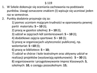 § 119
1. W Szkole dokonuje się oceniania zachowania na podstawie
punktów. Uwagi oznaczone znakiem (I) wpisuje się uczniowi jeden
raz w semestrze.
2. Punkty dodatnie przyznaje się za:
1) pomoc uczniom mającym trudności w opanowaniu pewnej
partii materiału: 5 – 10 (I);
2) pracę w gazetce szkolnej: 3 – 10 (I);
3) udział w zajęciach kół zainteresowań: 5 – 10 (I);
4) dodatkowe zajęcia sportowe: 5 – 10 (I);
5) pracę w organizacjach użyteczności publicznej, np.
wolontariat: 5 –10 (I);
6) pracę w bibliotece: 5 – 10;
7) udział w chórze i kole teatralnym oraz aktywny udział w
realizacji projektów (wystawiają opiekunowie): 5 – 30 (I);
8) organizowanie i przygotowywanie imprez klasowych: 5,
szkolnych: 10, o zasięgu pozaszkolnym: 15;
 