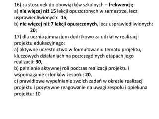 16) za stosunek do obowiązków szkolnych – frekwencję:
a) nie więcej niż 15 lekcji opuszczonych w semestrze, lecz
usprawiedliwionych: 15,
b) nie więcej niż 7 lekcji opuszczonych, lecz usprawiedliwionych:
20;
17) dla ucznia gimnazjum dodatkowo za udział w realizacji
projektu edukacyjnego:
a) aktywne uczestnictwo w formułowaniu tematu projektu,
kluczowych działaniach na poszczególnych etapach jego
realizacji: 30,
b) pełnienie aktywnej roli podczas realizacji projektu i
wspomaganie członków zespołu: 20,
c) prawidłowe wypełnianie swoich zadań w okresie realizacji
projektu i pozytywne reagowanie na uwagi zespołu i opiekuna
projektu: 10
 