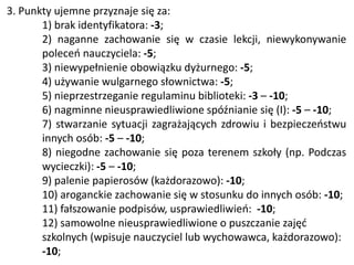 3. Punkty ujemne przyznaje się za:
1) brak identyfikatora: -3;
2) naganne zachowanie się w czasie lekcji, niewykonywanie
poleceń nauczyciela: -5;
3) niewypełnienie obowiązku dyżurnego: -5;
4) używanie wulgarnego słownictwa: -5;
5) nieprzestrzeganie regulaminu biblioteki: -3 – -10;
6) nagminne nieusprawiedliwione spóźnianie się (I): -5 – -10;
7) stwarzanie sytuacji zagrażających zdrowiu i bezpieczeństwu
innych osób: -5 – -10;
8) niegodne zachowanie się poza terenem szkoły (np. Podczas
wycieczki): -5 – -10;
9) palenie papierosów (każdorazowo): -10;
10) aroganckie zachowanie się w stosunku do innych osób: -10;
11) fałszowanie podpisów, usprawiedliwień: -10;
12) samowolne nieusprawiedliwione o puszczanie zajęć
szkolnych (wpisuje nauczyciel lub wychowawca, każdorazowo):
-10;
 
