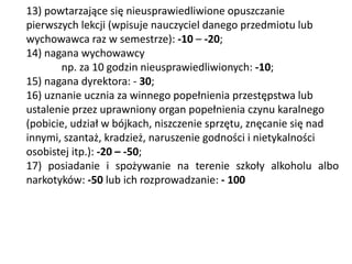 13) powtarzające się nieusprawiedliwione opuszczanie
pierwszych lekcji (wpisuje nauczyciel danego przedmiotu lub
wychowawca raz w semestrze): -10 – -20;
14) nagana wychowawcy
np. za 10 godzin nieusprawiedliwionych: -10;
15) nagana dyrektora: - 30;
16) uznanie ucznia za winnego popełnienia przestępstwa lub
ustalenie przez uprawniony organ popełnienia czynu karalnego
(pobicie, udział w bójkach, niszczenie sprzętu, znęcanie się nad
innymi, szantaż, kradzież, naruszenie godności i nietykalności
osobistej itp.): -20 – -50;
17) posiadanie i spożywanie na terenie szkoły alkoholu albo
narkotyków: -50 lub ich rozprowadzanie: - 100
 