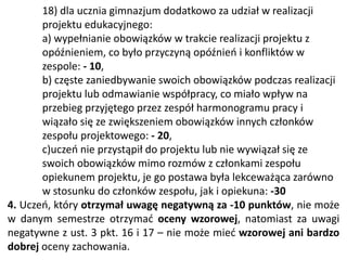 18) dla ucznia gimnazjum dodatkowo za udział w realizacji
projektu edukacyjnego:
a) wypełnianie obowiązków w trakcie realizacji projektu z
opóźnieniem, co było przyczyną opóźnień i konfliktów w
zespole: - 10,
b) częste zaniedbywanie swoich obowiązków podczas realizacji
projektu lub odmawianie współpracy, co miało wpływ na
przebieg przyjętego przez zespół harmonogramu pracy i
wiązało się ze zwiększeniem obowiązków innych członków
zespołu projektowego: - 20,
c)uczeń nie przystąpił do projektu lub nie wywiązał się ze
swoich obowiązków mimo rozmów z członkami zespołu
opiekunem projektu, je go postawa była lekceważąca zarówno
w stosunku do członków zespołu, jak i opiekuna: -30
4. Uczeń, który otrzymał uwagę negatywną za -10 punktów, nie może
w danym semestrze otrzymać oceny wzorowej, natomiast za uwagi
negatywne z ust. 3 pkt. 16 i 17 – nie może mieć wzorowej ani bardzo
dobrej oceny zachowania.
 