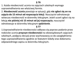 § 76
1. Każda nieobecność ucznia na zajęciach szkolnych wymaga
usprawiedliwienia we właściwej formie.
2. Nieobecność ucznia powstaje w sytuacji, gdy nie zgłosi się on na
zajęcia do 15 minut od rozpoczęcia lekcji. Nauczyciel odnotowuje
wówczas nieobecność w dzienniku lekcyjnym. Jeżeli uczeń zgłosi się na
lekcję nie później niż 15 minut od jej rozpoczęcia, nauczyciel
odnotowuje w dzienniku lekcyjnym spóźnienie.
§ 77
1.Usprawiedliwienie nieobecności odbywa się poprzez podanie przez
rodziców ucznia przyczyn nieobecności na obowiązkowych zajęciach
szkolnych, podjęciu decyzji przez wychowawcę co do uwzględnienia
tego usprawiedliwienia zgodnie ze Statutem Szkoły oraz dokonaniu
odpowiedniego zapisu w dzienniku lekcyjnym.
 