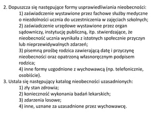2. Dopuszcza się następujące formy usprawiedliwiania nieobecności:
1) zaświadczenie wystawione przez fachowe służby medyczne
o niezdolności ucznia do uczestniczenia w zajęciach szkolnych;
2) zaświadczenie urzędowe wystawione przez organ
sądowniczy, instytucję publiczną, itp. stwierdzające, że
nieobecność ucznia wynikała z istotnych społecznie przyczyn
lub nieprzewidywalnych zdarzeń;
3) pisemną prośbę rodzica zawierającą datę i przyczynę
nieobecności oraz opatrzoną własnoręcznym podpisem
rodzica;
4) inne formy uzgodnione z wychowawcą (np. telefonicznie,
osobiście).
3. Ustala się następujący katalog nieobecności uzasadnionych:
1) zły stan zdrowia;
2) konieczność wykonania badań lekarskich;
3) zdarzenia losowe;
4) inne, uznane za uzasadnione przez wychowawcę.
 