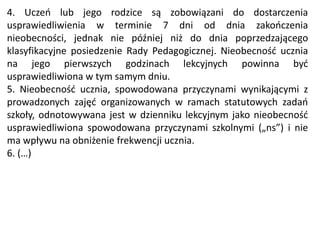 4. Uczeń lub jego rodzice są zobowiązani do dostarczenia
usprawiedliwienia w terminie 7 dni od dnia zakończenia
nieobecności, jednak nie później niż do dnia poprzedzającego
klasyfikacyjne posiedzenie Rady Pedagogicznej. Nieobecność ucznia
na jego pierwszych godzinach lekcyjnych powinna być
usprawiedliwiona w tym samym dniu.
5. Nieobecność ucznia, spowodowana przyczynami wynikającymi z
prowadzonych zajęć organizowanych w ramach statutowych zadań
szkoły, odnotowywana jest w dzienniku lekcyjnym jako nieobecność
usprawiedliwiona spowodowana przyczynami szkolnymi („ns”) i nie
ma wpływu na obniżenie frekwencji ucznia.
6. (…)
 