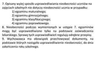 7. Opisany wyżej sposób usprawiedliwiania nieobecności uczniów na
zajęciach szkolnych nie dotyczy nieobecności ucznia w przypadku:
1) egzaminu maturalnego;
2) egzaminu gimnazjalnego;
3) egzaminu klasyfikacyjnego;
4) egzaminu poprawkowego.
8. Nieobecności podczas wymienionych w ustępie 7. egzaminów
mogą być usprawiedliwione tylko na podstawie zaświadczenia
lekarskiego. Sprawę tych usprawiedliwień regulują odrębne przepisy.
9. Wychowawca ma obowiązek przechowywać dokumenty, na
podstawie których nastąpiło usprawiedliwienie nieobecności, do dnia
zakończenia roku szkolnego.
 