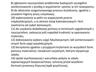 8) zgłaszania nauczycielom problemów budzących szczególne
zainteresowanie z prośbą o wyjaśnienie i pomoc w ich rozwiązaniu;
9) do właściwie zorganizowanego procesu kształcenia, zgodnie z
zasadami higieny pracy umysłowej;
10) wykorzystania w pełni na wypoczynek przerw
międzylekcyjnych, a w okresie świąt kalendarzowych i ferii
zwolnienia od zadań domowych;
11) do uzyskania dodatkowej pomocy w terminach uzgodnionych z
nauczycielem, zwłaszcza jeśli napotkał trudności w opanowaniu
materiału;
12) dokonywania wyboru zajęć fakultatywnych, kół zainteresowań i
innych form zajęć pozalekcyjnych;
13) korzystania zgodnie z przyjętymi kryteriami ze wszystkich form
pomocy materialnej i świadczeń socjalnych, którymi dysponuje
szkoła;
14) opieki wychowawczej i warunków pobytu w szkole
zapewniających bezpieczeństwo, ochronę przed wszelkimi
formami przemocy fizycznej bądź psychicznej;
 