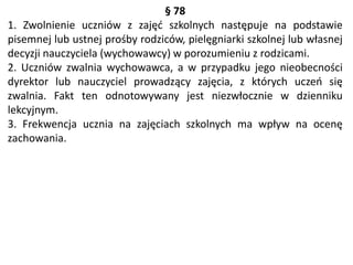 § 78
1. Zwolnienie uczniów z zajęć szkolnych następuje na podstawie
pisemnej lub ustnej prośby rodziców, pielęgniarki szkolnej lub własnej
decyzji nauczyciela (wychowawcy) w porozumieniu z rodzicami.
2. Uczniów zwalnia wychowawca, a w przypadku jego nieobecności
dyrektor lub nauczyciel prowadzący zajęcia, z których uczeń się
zwalnia. Fakt ten odnotowywany jest niezwłocznie w dzienniku
lekcyjnym.
3. Frekwencja ucznia na zajęciach szkolnych ma wpływ na ocenę
zachowania.
 