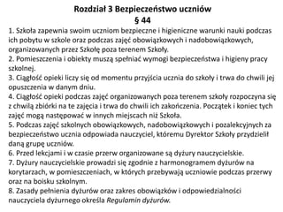 Rozdział 3 Bezpieczeństwo uczniów
§ 44
1. Szkoła zapewnia swoim uczniom bezpieczne i higieniczne warunki nauki podczas
ich pobytu w szkole oraz podczas zajęć obowiązkowych i nadobowiązkowych,
organizowanych przez Szkołę poza terenem Szkoły.
2. Pomieszczenia i obiekty muszą spełniać wymogi bezpieczeństwa i higieny pracy
szkolnej.
3. Ciągłość opieki liczy się od momentu przyjścia ucznia do szkoły i trwa do chwili jej
opuszczenia w danym dniu.
4. Ciągłość opieki podczas zajęć organizowanych poza terenem szkoły rozpoczyna się
z chwilą zbiórki na te zajęcia i trwa do chwili ich zakończenia. Początek i koniec tych
zajęć mogą następować w innych miejscach niż Szkoła.
5. Podczas zajęć szkolnych obowiązkowych, nadobowiązkowych i pozalekcyjnych za
bezpieczeństwo ucznia odpowiada nauczyciel, któremu Dyrektor Szkoły przydzielił
daną grupę uczniów.
6. Przed lekcjami i w czasie przerw organizowane są dyżury nauczycielskie.
7. Dyżury nauczycielskie prowadzi się zgodnie z harmonogramem dyżurów na
korytarzach, w pomieszczeniach, w których przebywają uczniowie podczas przerwy
oraz na boisku szkolnym.
8. Zasady pełnienia dyżurów oraz zakres obowiązków i odpowiedzialności
nauczyciela dyżurnego określa Regulamin dyżurów.
 