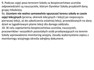 9. Podczas zajęć poza terenem Szkoły za bezpieczeństwo uczniów
odpowiedzialni są nauczyciele, którym Dyrektor Szkoły przydzielił daną
grupę młodzieży.
9a. Uczniom nie wolno samowolnie opuszczać terenu szkoły w czasie
zajęć lekcyjnych (przerw, okienek lekcyjnych i lekcji) po rozpoczęciu
pierwszej lekcji, aż do zakończenia ostatniej lekcji, przewidzianych na dany
dzień w tygodniowym planie lekcji dla danego oddziału.
10. W celu zapewnienia bezpieczeństwa uczniów, nauczycieli,
pracowników i wszystkich pozostałych osób przebywających na terenie
Szkoły wprowadzono monitoring wizyjny. Zasady wykorzystania zapisu z
monitoringu wizyjnego określa odrębny dokument.
 