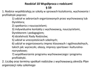 Rozdział 10 Współpraca z rodzicami
§ 59
1. Rodzice współdziałają ze szkołą w sprawach kształcenia, wychowania i
profilaktyki poprzez:
1) udział w zebraniach organizowanych przez wychowawcę lub
Dyrektora;
2) spotkania z nauczycielami;
3) indywidualne kontakty z wychowawcą, nauczycielami,
Dyrektorem i pedagogiem;
4) działalność Rady Rodziców;
5) udział w uroczystościach szkolnych;
6) udział w organizowaniu imprez klasowych i ogólnoszkolnych,
takich jak: wycieczki, obozy, imprezy sportowe i kulturalno-
rozrywkowe;
7) współtworzenie programu wychowawczego i programu
profilaktyki.
2. Liczbę oraz terminy spotkań rodziców z wychowawcą określa Plan
organizacji roku szkolnego
 