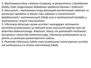 3. Wychowawca klasy z własnej inicjatywy, w porozumieniu z Dyrektorem
Szkoły, może zorganizować dodatkowe spotkania klasowe z rodzicami.
4. Nauczyciele - wychowawcy mają obowiązek poinformować rodziców na
pierwszym spotkaniu w danym roku szkolnym o zamierzeniach
dydaktycznych i wychowawczych Szkoły oraz o możliwościach kontaktu z
wychowawcą i innymi nauczycielami.
5. Informacje dotyczące spraw uczniów i wymagające zachowania
terminów przekazywane są rodzicom przez nauczycieli poprzez wpis do
dziennika elektronicznego. Rodzicom, którzy nie potwierdzili możliwości
korzystania z dziennika elektronicznego, informacje przekazywane są na
piśmie za zwrotnym potwierdzeniem rodzica.
6. Pozostałe informacje Szkoła może przekazywać ustnie poprzez uczniów
lub zamieszcza je na stronie internetowej Szkoły.
 