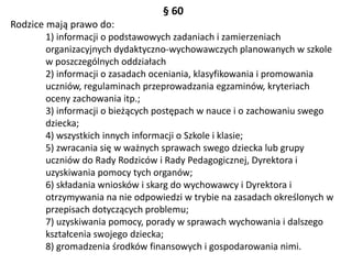 § 60
Rodzice mają prawo do:
1) informacji o podstawowych zadaniach i zamierzeniach
organizacyjnych dydaktyczno-wychowawczych planowanych w szkole
w poszczególnych oddziałach
2) informacji o zasadach oceniania, klasyfikowania i promowania
uczniów, regulaminach przeprowadzania egzaminów, kryteriach
oceny zachowania itp.;
3) informacji o bieżących postępach w nauce i o zachowaniu swego
dziecka;
4) wszystkich innych informacji o Szkole i klasie;
5) zwracania się w ważnych sprawach swego dziecka lub grupy
uczniów do Rady Rodziców i Rady Pedagogicznej, Dyrektora i
uzyskiwania pomocy tych organów;
6) składania wniosków i skarg do wychowawcy i Dyrektora i
otrzymywania na nie odpowiedzi w trybie na zasadach określonych w
przepisach dotyczących problemu;
7) uzyskiwania pomocy, porady w sprawach wychowania i dalszego
kształcenia swojego dziecka;
8) gromadzenia środków finansowych i gospodarowania nimi.
 