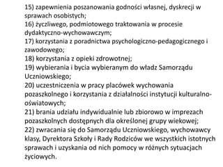 15) zapewnienia poszanowania godności własnej, dyskrecji w
sprawach osobistych;
16) życzliwego, podmiotowego traktowania w procesie
dydaktyczno-wychowawczym;
17) korzystania z poradnictwa psychologiczno-pedagogicznego i
zawodowego;
18) korzystania z opieki zdrowotnej;
19) wybierania i bycia wybieranym do władz Samorządu
Uczniowskiego;
20) uczestniczenia w pracy placówek wychowania
pozaszkolnego i korzystania z działalności instytucji kulturalno-
oświatowych;
21) brania udziału indywidualnie lub zbiorowo w imprezach
pozaszkolnych dostępnych dla określonej grupy wiekowej;
22) zwracania się do Samorządu Uczniowskiego, wychowawcy
klasy, Dyrektora Szkoły i Rady Rodziców we wszystkich istotnych
sprawach i uzyskania od nich pomocy w różnych sytuacjach
życiowych.
 