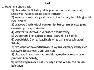 § 73
1. Uczeń ma obowiązek:
1) dbać o honor Szkoły, godnie ją reprezentować oraz znać,
szanować i wzbogacać jej dobre tradycje;
2) systematycznie i aktywnie uczestniczyć w zajęciach lekcyjnych i
życiu Szkoły;
3) pracować na lekcjach sumiennie, koncentrując uwagę na
omawianych zagadnieniach:
4) włączać się aktywnie w proces dydaktyczny;
5) wykorzystać jak najlepiej czas i warunki do nauki;
6) współdziałać w realizacji celów i zadań stojących przed
Szkołą;
7) być współodpowiedzialnym za wyniki jej pracy i wszystkie
sprawy społeczności uczniowskiej;
8) okazywać szacunek nauczycielom, wychowawcom oraz
pracownikom Szkoły;
9) przestrzegać zasad kultury współżycia w odniesieniu do
kolegów;
 