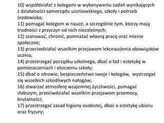 10) współdziałać z kolegami w wykonywaniu zadań wynikających
z działalności samorządu uczniowskiego, szkoły i potrzeb
środowiska;
11) pomagać kolegom w nauce, a szczególnie tym, którzy mają
trudności z przyczyn od nich niezależnych;
12) szanować, chronić, pomnażać własną pracę oraz mienie
społeczne;
13) przeciwdziałać wszelkim przejawom lekceważenia obowiązków
ucznia;
14) przestrzegać porządku szkolnego, dbać o ład i estetykę w
pomieszczeniach i otoczeniu szkoły;
15) dbać o zdrowie, bezpieczeństwo swoje i kolegów, wystrzegać
się wszelkich szkodliwych nałogów;
16) stwarzać atmosferę wzajemnej życzliwości, pomagać
słabszym, przeciwdziałać wszelkim przejawom przemocy,
brutalności;
17) przestrzegać zasad higieny osobistej, dbać o estetykę ubioru
oraz fryzury;
 