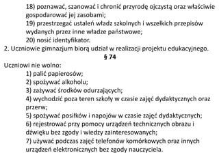 18) poznawać, szanować i chronić przyrodę ojczystą oraz właściwie
gospodarować jej zasobami;
19) przestrzegać ustaleń władz szkolnych i wszelkich przepisów
wydanych przez inne władze państwowe;
20) nosić identyfikator.
2. Uczniowie gimnazjum biorą udział w realizacji projektu edukacyjnego.
§ 74
Uczniowi nie wolno:
1) palić papierosów;
2) spożywać alkoholu;
3) zażywać środków odurzających;
4) wychodzić poza teren szkoły w czasie zajęć dydaktycznych oraz
przerw;
5) spożywać posiłków i napojów w czasie zajęć dydaktycznych;
6) rejestrować przy pomocy urządzeń technicznych obrazu i
dźwięku bez zgody i wiedzy zainteresowanych;
7) używać podczas zajęć telefonów komórkowych oraz innych
urządzeń elektronicznych bez zgody nauczyciela.
 