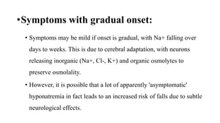 •Symptoms with gradual onset:
• Symptoms may be mild if onset is gradual, with Na+ falling over
days to weeks. This is due to cerebral adaptation, with neurons
releasing inorganic (Na+, Cl-, K+) and organic osmolytes to
preserve osmolality.
• However, it is possible that a lot of apparently 'asymptomatic'
hyponatremia in fact leads to an increased risk of falls due to subtle
neurological effects.
 