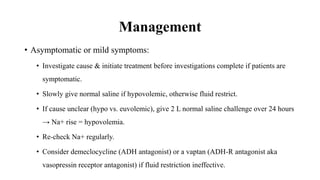 Management
• Asymptomatic or mild symptoms:
• Investigate cause & initiate treatment before investigations complete if patients are
symptomatic.
• Slowly give normal saline if hypovolemic, otherwise fluid restrict.
• If cause unclear (hypo vs. euvolemic), give 2 L normal saline challenge over 24 hours
→ Na+ rise = hypovolemia.
• Re-check Na+ regularly.
• Consider demeclocycline (ADH antagonist) or a vaptan (ADH-R antagonist aka
vasopressin receptor antagonist) if fluid restriction ineffective.
 