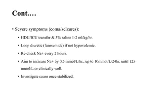 Cont.…
• Severe symptoms (coma/seizures):
• HDU/ICU transfer & 3% saline 1-2 ml/kg/hr.
• Loop diuretic (furosemide) if not hypovolemic.
• Re-check Na+ every 2 hours.
• Aim to increase Na+ by 0.5 mmol/L/hr., up to 10mmol/L/24hr, until 125
mmol/L or clinically well.
• Investigate cause once stabilized.
 