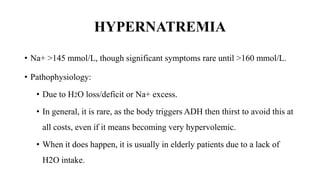 HYPERNATREMIA
• Na+ >145 mmol/L, though significant symptoms rare until >160 mmol/L.
• Pathophysiology:
• Due to H2O loss/deficit or Na+ excess.
• In general, it is rare, as the body triggers ADH then thirst to avoid this at
all costs, even if it means becoming very hypervolemic.
• When it does happen, it is usually in elderly patients due to a lack of
H2O intake.
 