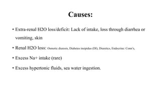 Causes:
• Extra-renal H2O loss/deficit: Lack of intake, loss through diarrhea or
vomiting, skin
• Renal H2O loss: Osmotic diuresis, Diabetes insipidus (DI), Diuretics, Endocrine: Conn’s,
• Excess Na+ intake (rare)
• Excess hypertonic fluids, sea water ingestion.
 