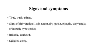 Signs and symptoms
• Tired, weak, thirsty.
• Signs of dehydration: ↓skin turgor, dry mouth, oliguria, tachycardia,
orthostatic hypotension.
• Irritable, confused.
• Seizures, coma.
 