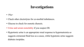 Investigations
• ↑Na+
• Check other electrolytes for co-morbid imbalances.
• Glucose to check for osmotic diuresis.
• Urine and serum osmolality if you suspect DI.
• Hypertonic urine is an appropriate renal response to hypernatremia so
suggests extrarenal fluid loss as a cause, while hypotonic urine suggests
diabetes insipidus.
 