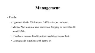 Management
• Fluids:
• Hypotonic fluids: 5% dextrose, 0.45% saline, or oral water.
• Monitor Na+ to ensure slow correction, dropping no more than 10
mmol/L/24hr.
• If in shock, isotonic fluid to restore circulating volume first.
• Desmopressin in patients with central DI
 