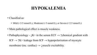 HYPOKALEMIA
• Classified as:
• Mild (<3.5 mmol/L), Moderate (<3 mmol/L), or Severe (<2.5 mmol/L)
• Main pathological effect is muscle weakness.
• Pathophysiology - ↓K+ in the serum ECF → ↑chemical gradient with
ICF → ↑K+ leakage from ICF → hyperpolarization of myocyte
membrane (inc. cardiac) → ↓muscle excitability.
 