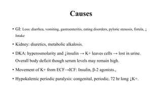 Causes
• GI: Loss: diarrhea, vomiting, gastroenteritis, eating disorders, pyloric stenosis, fistula, ↓
Intake
• Kidney: diuretics, metabolic alkalosis.
• DKA: hyperosmolarity and ↓insulin → K+ leaves cells → lost in urine.
Overall body deficit though serum levels may remain high.
• Movement of K+ from ECF→ICF: Insulin, β-2 agonists.,
• Hypokalemic periodic paralysis: congenital, periodic, 72 hr long ↓K+.
 