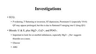 Investigations
• ECG:
• P widening, T flattening or inversion, ST depression, Prominent U (especially V4-6)
QT may appear prolonged, but this is due to flattened T merging into U (long QU)
• Bloods: U & E, plus Mg2+, Ca2+, and PO43-.
• Important to look for co-morbid imbalances, especially Mg2+. ↓Na+ suggests
thiazides as a cause.
• Glucose
• ABG
 