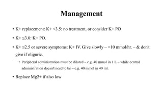 Management
• K+ replacement: K+ <3.5: no treatment, or consider K+ PO
• K+ ≤3.0: K+ PO.
• K+ ≤2.5 or severe symptoms: K+ IV. Give slowly – <10 mmol/hr. – & don't
give if oliguric.
• Peripheral administration must be diluted – e.g. 40 mmol in 1 L – while central
administration doesn't need to be – e.g. 40 mmol in 40 ml.
• Replace Mg2+ if also low
 
