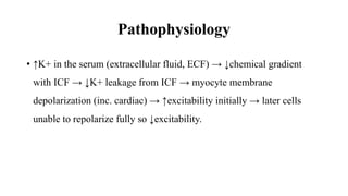 Pathophysiology
• ↑K+ in the serum (extracellular fluid, ECF) → ↓chemical gradient
with ICF → ↓K+ leakage from ICF → myocyte membrane
depolarization (inc. cardiac) → ↑excitability initially → later cells
unable to repolarize fully so ↓excitability.
 
