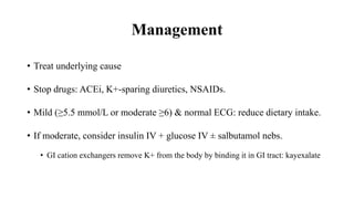 Management
• Treat underlying cause
• Stop drugs: ACEi, K+-sparing diuretics, NSAIDs.
• Mild (≥5.5 mmol/L or moderate ≥6) & normal ECG: reduce dietary intake.
• If moderate, consider insulin IV + glucose IV ± salbutamol nebs.
• GI cation exchangers remove K+ from the body by binding it in GI tract: kayexalate
 