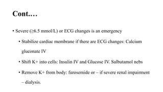 Cont.…
• Severe (≥6.5 mmol/L) or ECG changes is an emergency
• Stabilize cardiac membrane if there are ECG changes: Calcium
gluconate IV
• Shift K+ into cells: Insulin IV and Glucose IV. Salbutamol nebs
• Remove K+ from body: furosemide or – if severe renal impairment
– dialysis.
 