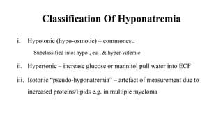 Classification Of Hyponatremia
i. Hypotonic (hypo-osmotic) – commonest.
Subclassified into: hypo-, eu-, & hyper-volemic
ii. Hypertonic – increase glucose or mannitol pull water into ECF
iii. Isotonic “pseudo-hyponatremia” – artefact of measurement due to
increased proteins/lipids e.g. in multiple myeloma
 