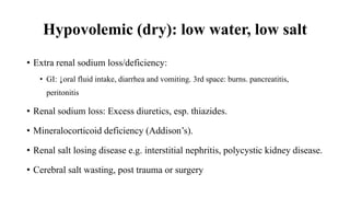 Hypovolemic (dry): low water, low salt
• Extra renal sodium loss/deficiency:
• GI: ↓oral fluid intake, diarrhea and vomiting. 3rd space: burns. pancreatitis,
peritonitis
• Renal sodium loss: Excess diuretics, esp. thiazides.
• Mineralocorticoid deficiency (Addison’s).
• Renal salt losing disease e.g. interstitial nephritis, polycystic kidney disease.
• Cerebral salt wasting, post trauma or surgery
 