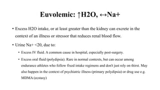 Euvolemic: ↑H2O, ↔Na+
• Excess H2O intake, or at least greater than the kidney can excrete in the
context of an illness or stressor that reduces renal blood flow.
• Urine Na+ <20, due to:
• Excess IV fluid. A common cause in hospital, especially post-surgery.
• Excess oral fluid (polydipsia). Rare in normal contexts, but can occur among
endurance athletes who follow fixed intake regimens and don't just rely on thirst. May
also happen in the context of psychiatric illness (primary polydipsia) or drug use e.g.
MDMA (ecstasy)
 