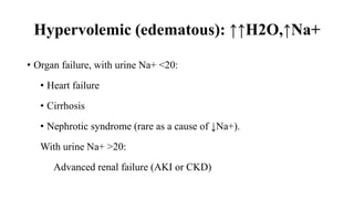 Hypervolemic (edematous): ↑↑H2O,↑Na+
• Organ failure, with urine Na+ <20:
• Heart failure
• Cirrhosis
• Nephrotic syndrome (rare as a cause of ↓Na+).
With urine Na+ >20:
Advanced renal failure (AKI or CKD)
 