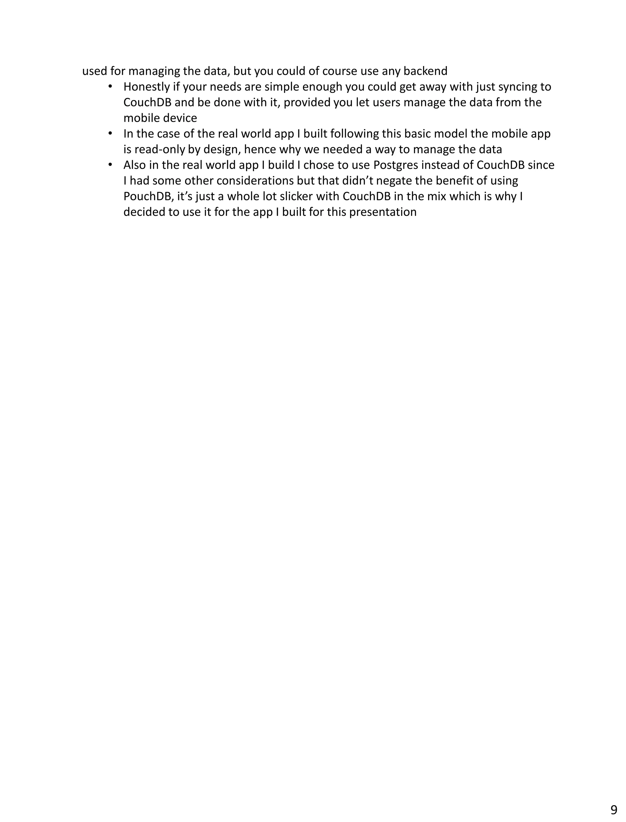 used for managing the data, but you could of course use any backend
• Honestly if your needs are simple enough you could get away with just syncing to
CouchDB and be done with it, provided you let users manage the data from the
mobile device
• In the case of the real world app I built following this basic model the mobile app
is read-only by design, hence why we needed a way to manage the data
• Also in the real world app I build I chose to use Postgres instead of CouchDB since
I had some other considerations but that didn’t negate the benefit of using
PouchDB, it’s just a whole lot slicker with CouchDB in the mix which is why I
decided to use it for the app I built for this presentation
9
 