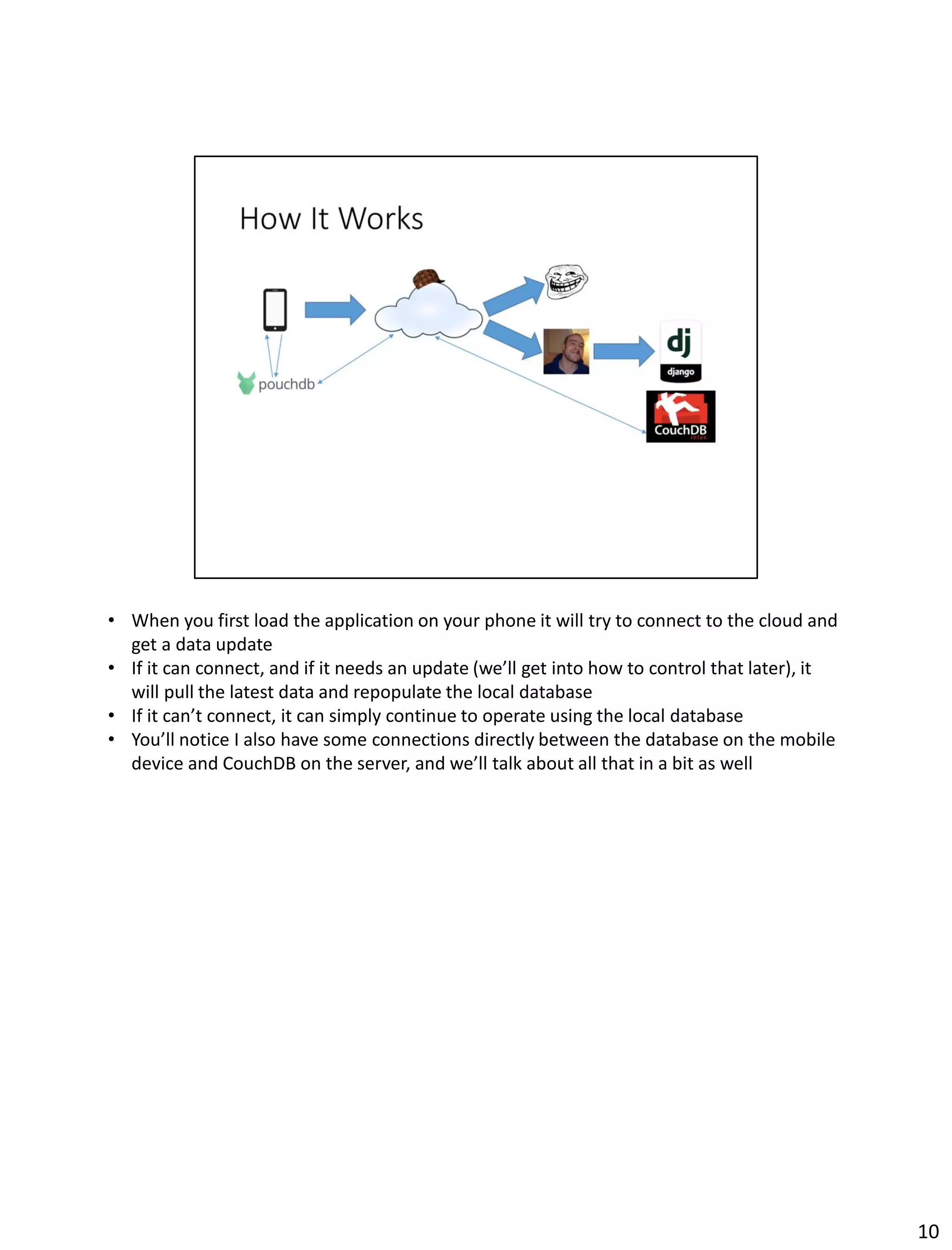 • When you first load the application on your phone it will try to connect to the cloud and
get a data update
• If it can connect, and if it needs an update (we’ll get into how to control that later), it
will pull the latest data and repopulate the local database
• If it can’t connect, it can simply continue to operate using the local database
• You’ll notice I also have some connections directly between the database on the mobile
device and CouchDB on the server, and we’ll talk about all that in a bit as well
10
 