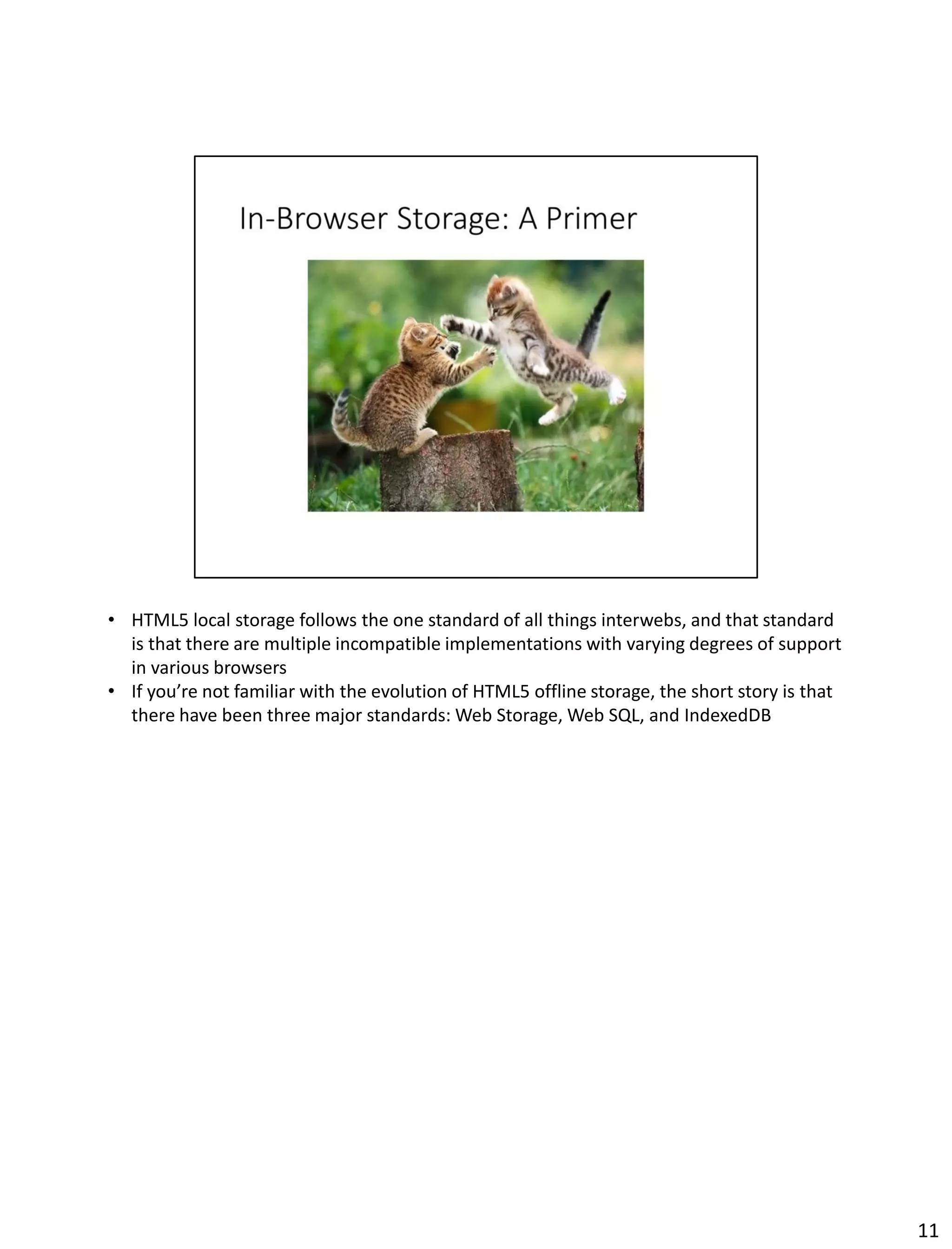 • HTML5 local storage follows the one standard of all things interwebs, and that standard
is that there are multiple incompatible implementations with varying degrees of support
in various browsers
• If you’re not familiar with the evolution of HTML5 offline storage, the short story is that
there have been three major standards: Web Storage, Web SQL, and IndexedDB
11
 