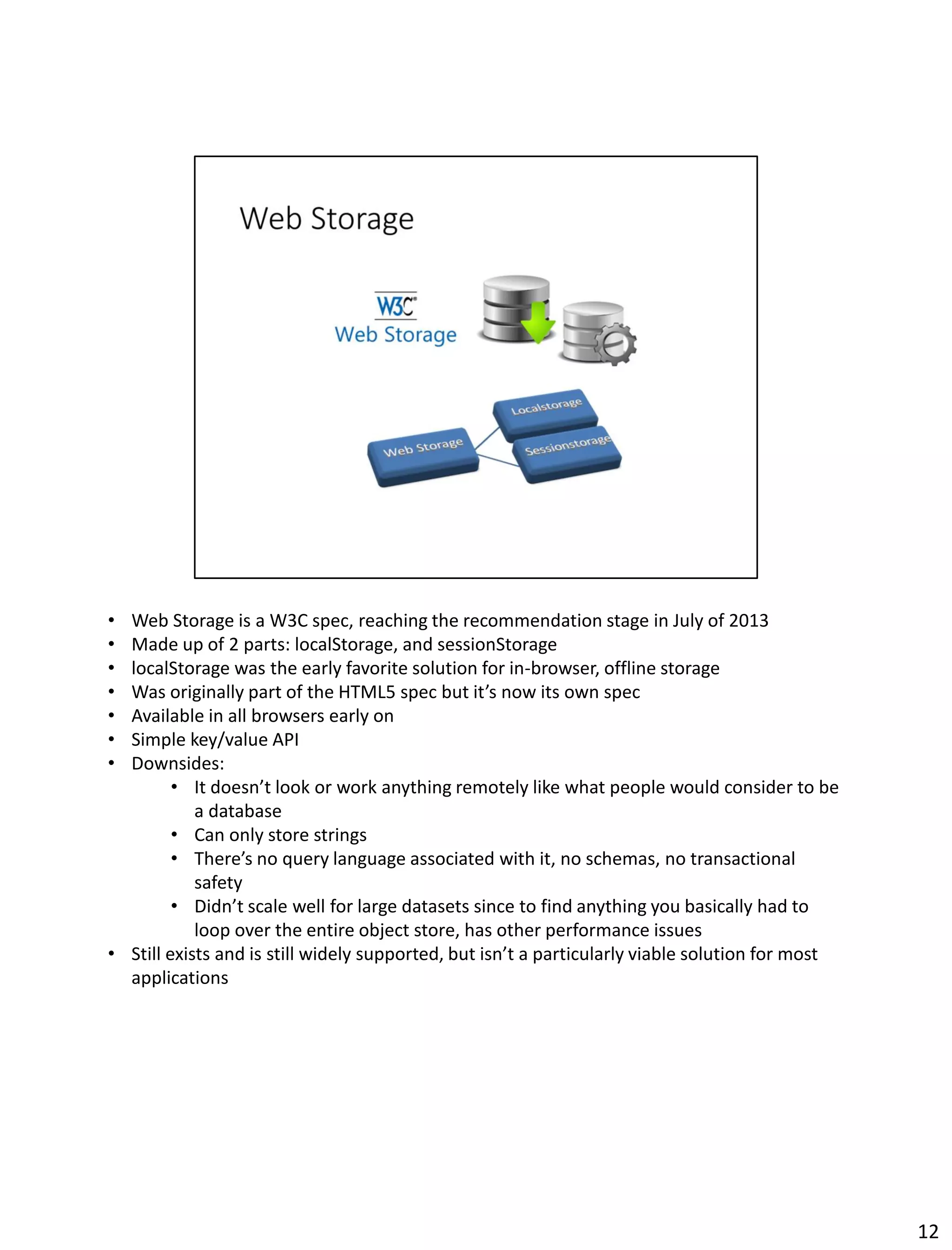• Web Storage is a W3C spec, reaching the recommendation stage in July of 2013
• Made up of 2 parts: localStorage, and sessionStorage
• localStorage was the early favorite solution for in-browser, offline storage
• Was originally part of the HTML5 spec but it’s now its own spec
• Available in all browsers early on
• Simple key/value API
• Downsides:
• It doesn’t look or work anything remotely like what people would consider to be
a database
• Can only store strings
• There’s no query language associated with it, no schemas, no transactional
safety
• Didn’t scale well for large datasets since to find anything you basically had to
loop over the entire object store, has other performance issues
• Still exists and is still widely supported, but isn’t a particularly viable solution for most
applications
12
 