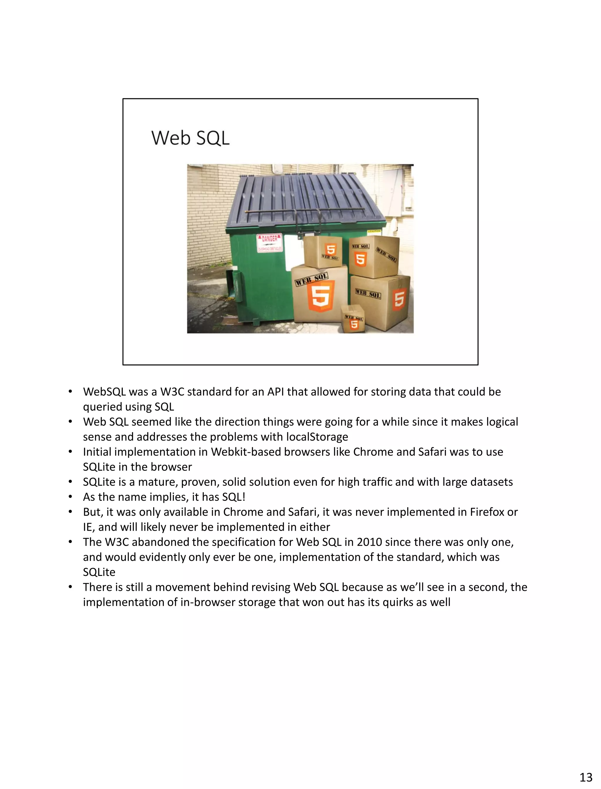 • WebSQL was a W3C standard for an API that allowed for storing data that could be
queried using SQL
• Web SQL seemed like the direction things were going for a while since it makes logical
sense and addresses the problems with localStorage
• Initial implementation in Webkit-based browsers like Chrome and Safari was to use
SQLite in the browser
• SQLite is a mature, proven, solid solution even for high traffic and with large datasets
• As the name implies, it has SQL!
• But, it was only available in Chrome and Safari, it was never implemented in Firefox or
IE, and will likely never be implemented in either
• The W3C abandoned the specification for Web SQL in 2010 since there was only one,
and would evidently only ever be one, implementation of the standard, which was
SQLite
• There is still a movement behind revising Web SQL because as we’ll see in a second, the
implementation of in-browser storage that won out has its quirks as well
13
 