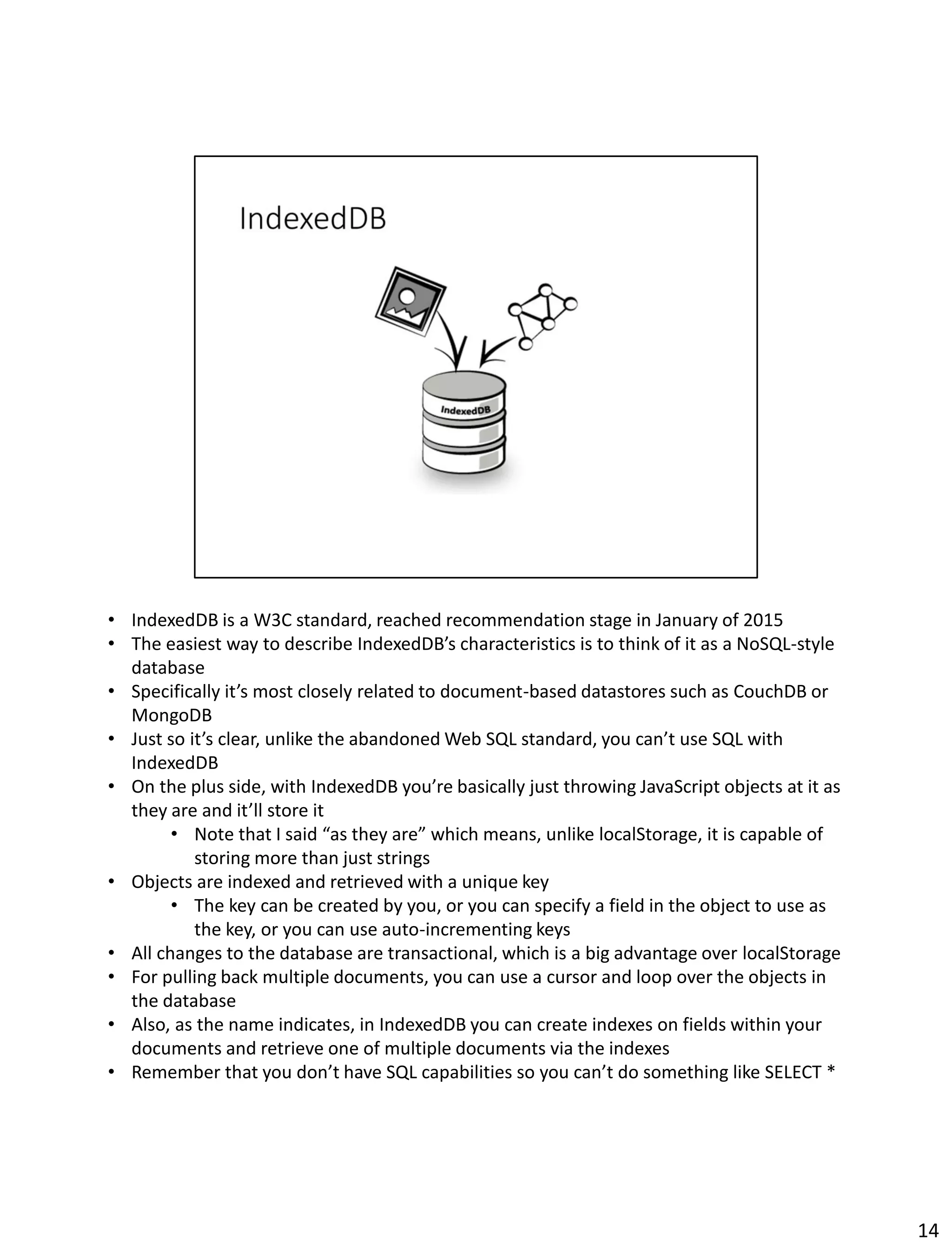 • IndexedDB is a W3C standard, reached recommendation stage in January of 2015
• The easiest way to describe IndexedDB’s characteristics is to think of it as a NoSQL-style
database
• Specifically it’s most closely related to document-based datastores such as CouchDB or
MongoDB
• Just so it’s clear, unlike the abandoned Web SQL standard, you can’t use SQL with
IndexedDB
• On the plus side, with IndexedDB you’re basically just throwing JavaScript objects at it as
they are and it’ll store it
• Note that I said “as they are” which means, unlike localStorage, it is capable of
storing more than just strings
• Objects are indexed and retrieved with a unique key
• The key can be created by you, or you can specify a field in the object to use as
the key, or you can use auto-incrementing keys
• All changes to the database are transactional, which is a big advantage over localStorage
• For pulling back multiple documents, you can use a cursor and loop over the objects in
the database
• Also, as the name indicates, in IndexedDB you can create indexes on fields within your
documents and retrieve one of multiple documents via the indexes
• Remember that you don’t have SQL capabilities so you can’t do something like SELECT *
14
 